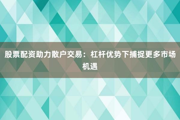 股票配资助力散户交易：杠杆优势下捕捉更多市场机遇