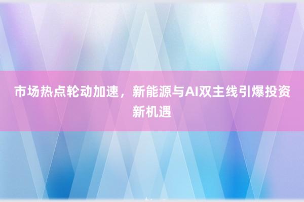 市场热点轮动加速，新能源与AI双主线引爆投资新机遇