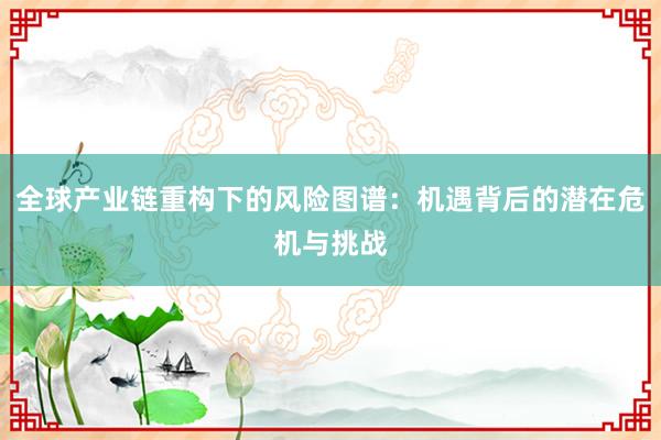 全球产业链重构下的风险图谱：机遇背后的潜在危机与挑战