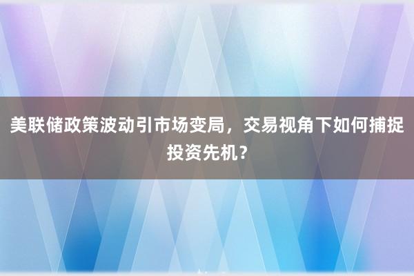 美联储政策波动引市场变局，交易视角下如何捕捉投资先机？