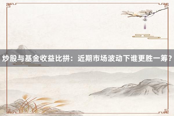 炒股与基金收益比拼：近期市场波动下谁更胜一筹？