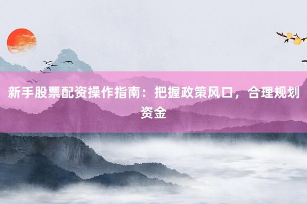 新手股票配资操作指南：把握政策风口，合理规划资金