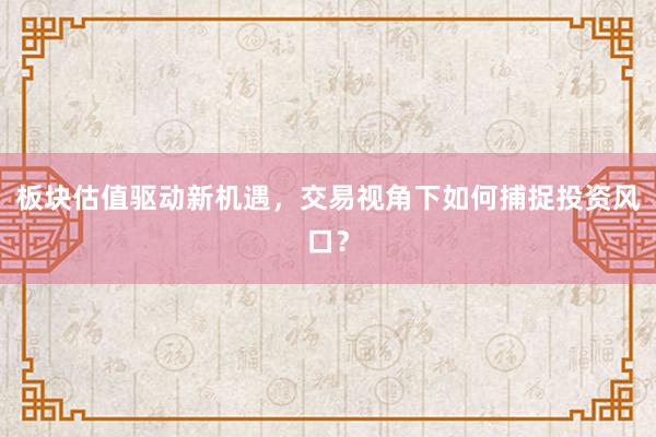 板块估值驱动新机遇，交易视角下如何捕捉投资风口？