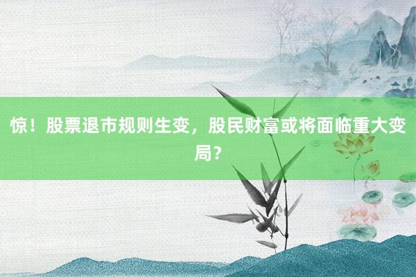 惊！股票退市规则生变，股民财富或将面临重大变局？
