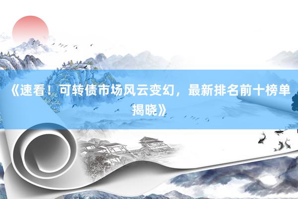 《速看!可转债市场风云变幻,最新排名前十榜单揭晓》
