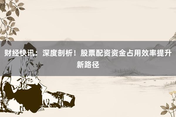 财经快讯：深度剖析！股票配资资金占用效率提升新路径