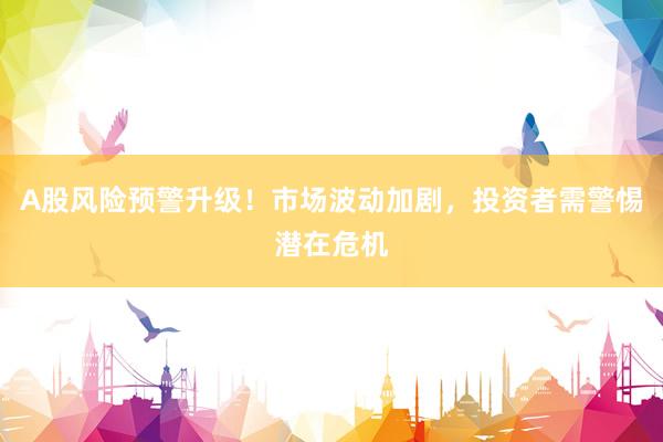 A股风险预警升级！市场波动加剧，投资者需警惕潜在危机