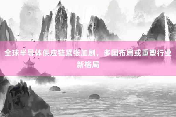 全球半导体供应链紧张加剧，多国布局或重塑行业新格局
