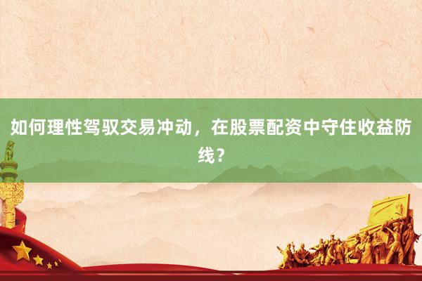 如何理性驾驭交易冲动,在股票配资中守住收益防线?