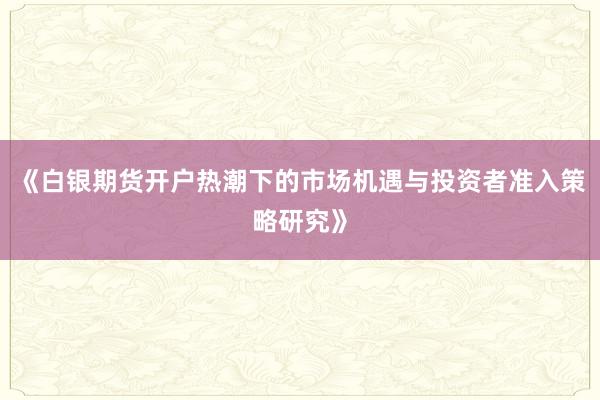 《白银期货开户热潮下的市场机遇与投资者准入策略研究》