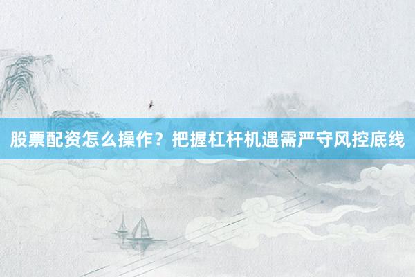 股票配资怎么操作？把握杠杆机遇需严守风控底线