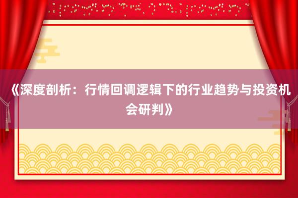 《深度剖析：行情回调逻辑下的行业趋势与投资机会研判》
