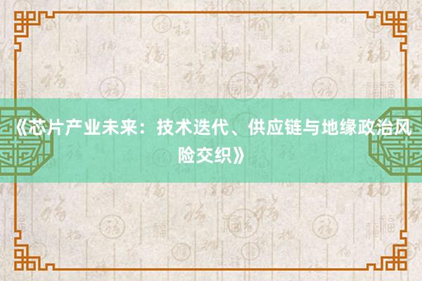 《芯片产业未来:技术迭代、供应链与地缘政治风险交织》