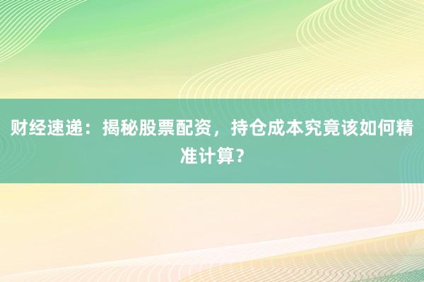 财经速递：揭秘股票配资，持仓成本究竟该如何精准计算？