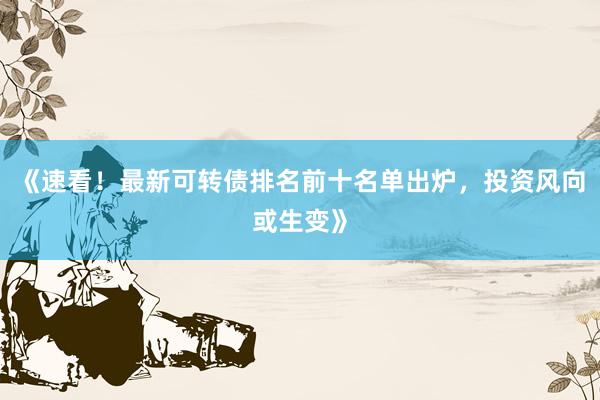 《速看！最新可转债排名前十名单出炉，投资风向或生变》
