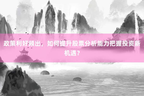 政策利好频出，如何提升股票分析能力把握投资新机遇？