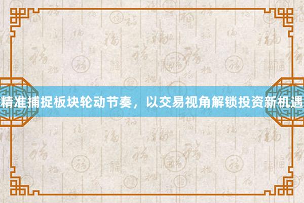 精准捕捉板块轮动节奏，以交易视角解锁投资新机遇