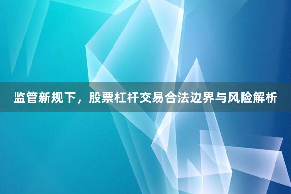 监管新规下,股票杠杆交易合法边界与风险解析