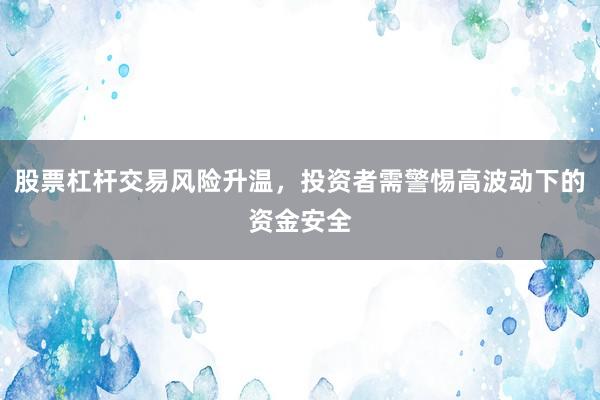 股票杠杆交易风险升温，投资者需警惕高波动下的资金安全