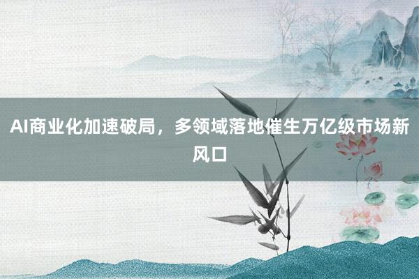 AI商业化加速破局，多领域落地催生万亿级市场新风口