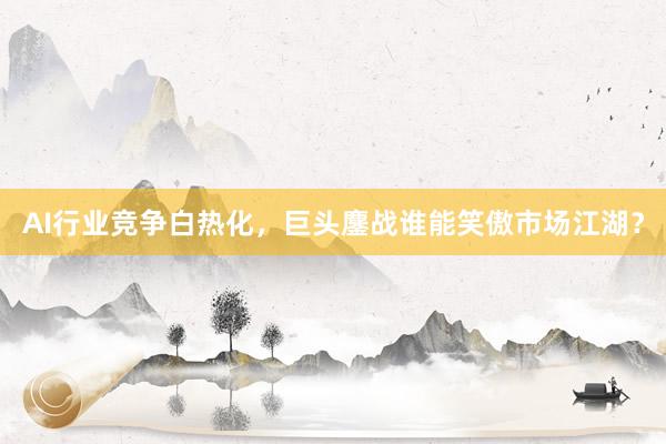 AI行业竞争白热化，巨头鏖战谁能笑傲市场江湖？