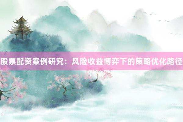股票配资案例研究：风险收益博弈下的策略优化路径