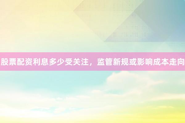 股票配资利息多少受关注，监管新规或影响成本走向