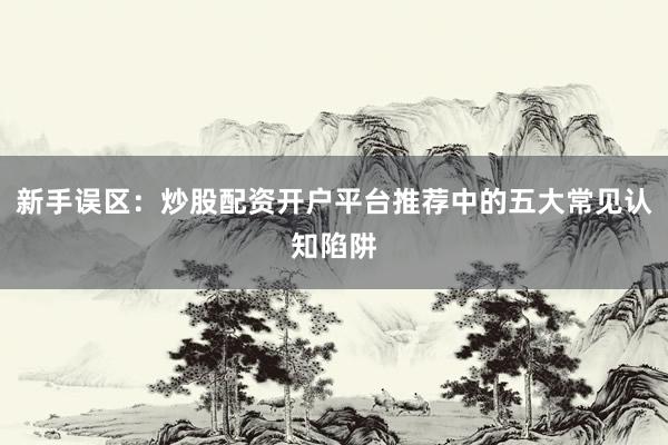 新手误区：炒股配资开户平台推荐中的五大常见认知陷阱
