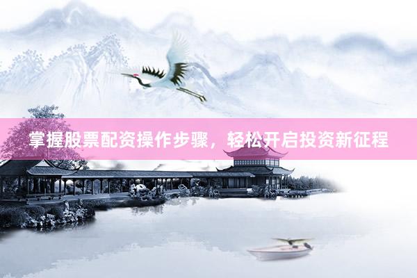 掌握股票配资操作步骤，轻松开启投资新征程