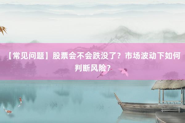 【常见问题】股票会不会跌没了？市场波动下如何判断风险？