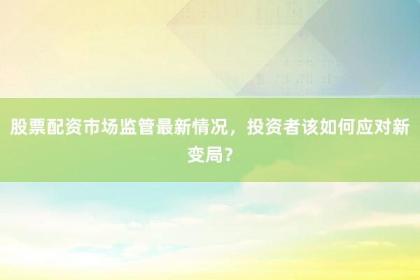 股票配资市场监管最新情况，投资者该如何应对新变局？