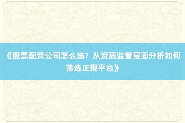 《股票配资公司怎么选？从资质监管层面分析如何筛选正规平台》
