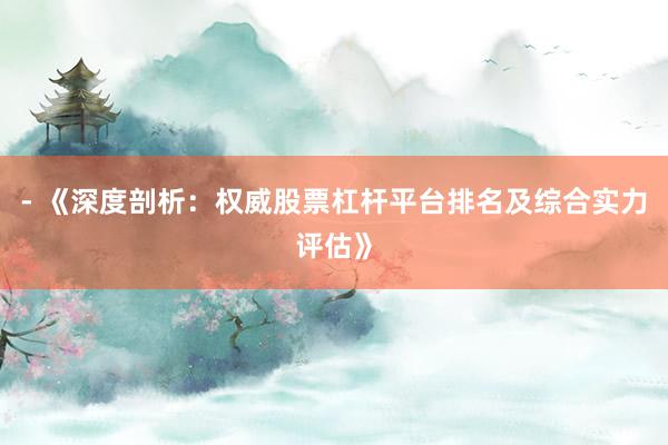 - 《深度剖析：权威股票杠杆平台排名及综合实力评估》