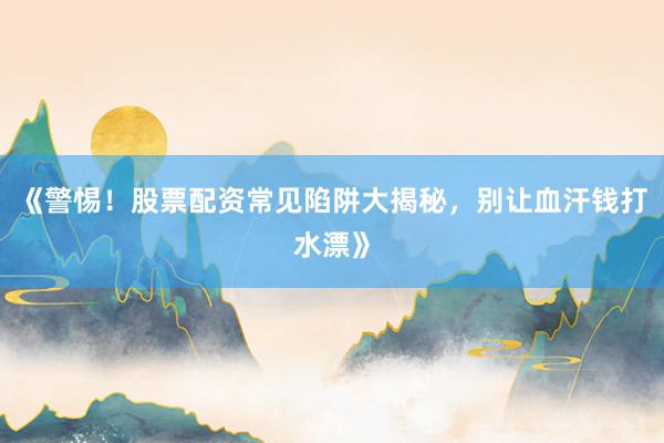 《警惕！股票配资常见陷阱大揭秘，别让血汗钱打水漂》