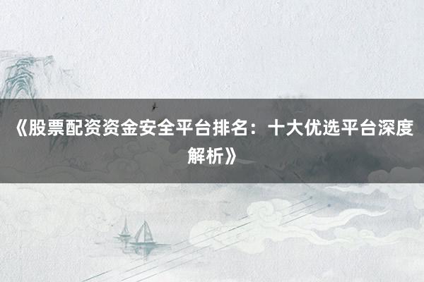《股票配资资金安全平台排名：十大优选平台深度解析》