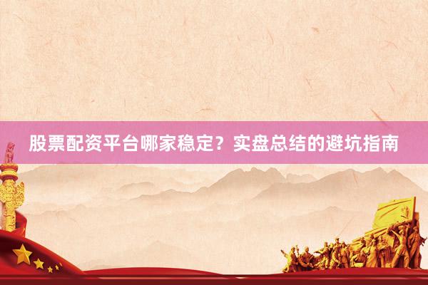 股票配资平台哪家稳定？实盘总结的避坑指南
