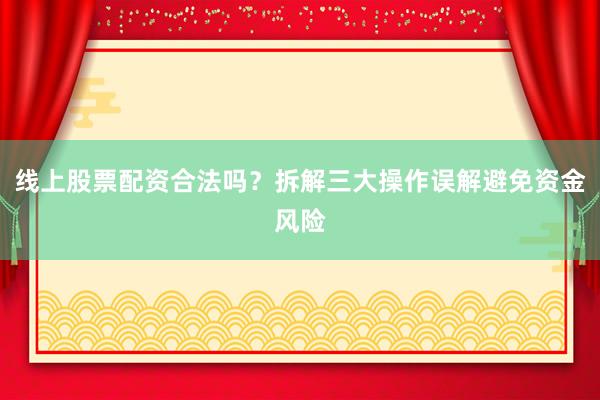 线上股票配资合法吗？拆解三大操作误解避免资金风险