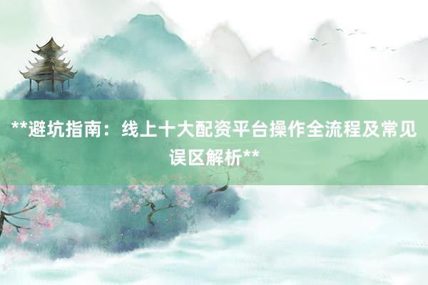 **避坑指南：线上十大配资平台操作全流程及常见误区解析**