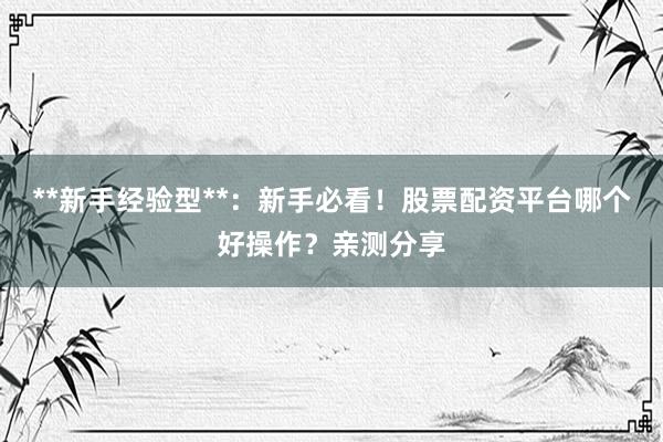 **新手经验型**：新手必看！股票配资平台哪个好操作？亲测分享