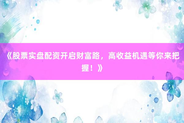 《股票实盘配资开启财富路，高收益机遇等你来把握！》