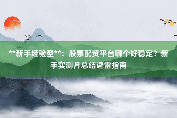 **新手经验型**：股票配资平台哪个好稳定？新手实测月总结避雷指南