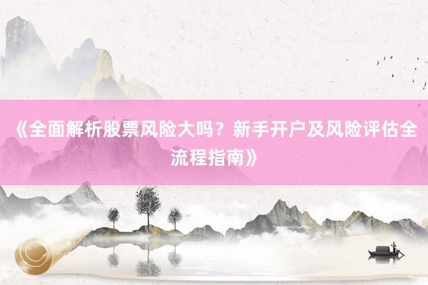 《全面解析股票风险大吗?新手开户及风险评估全流程指南》