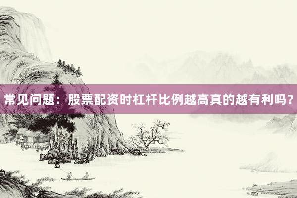 常见问题：股票配资时杠杆比例越高真的越有利吗？