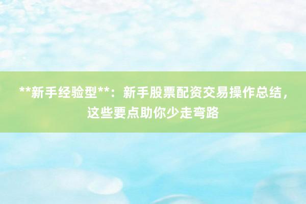 **新手经验型**：新手股票配资交易操作总结，这些要点助你少走弯路