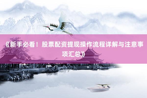 《新手必看！股票配资提现操作流程详解与注意事项汇总》