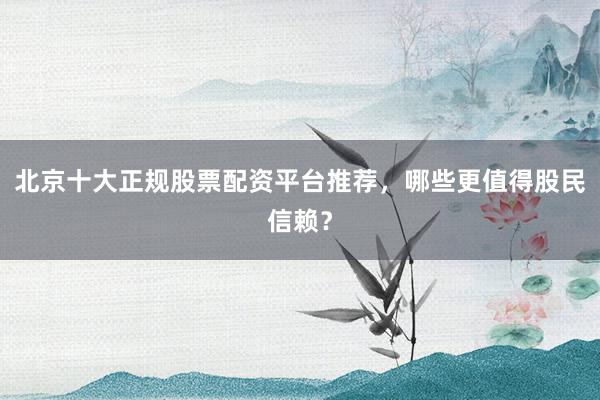 北京十大正规股票配资平台推荐，哪些更值得股民信赖？