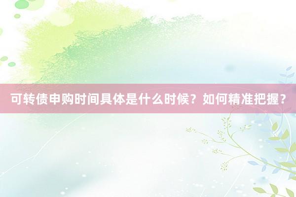 可转债申购时间具体是什么时候？如何精准把握？