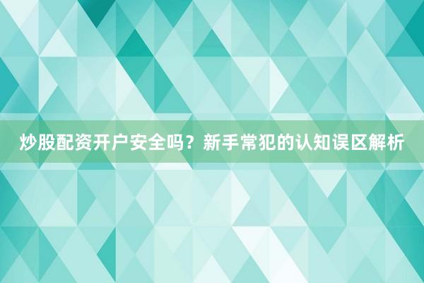 炒股配资开户安全吗？新手常犯的认知误区解析