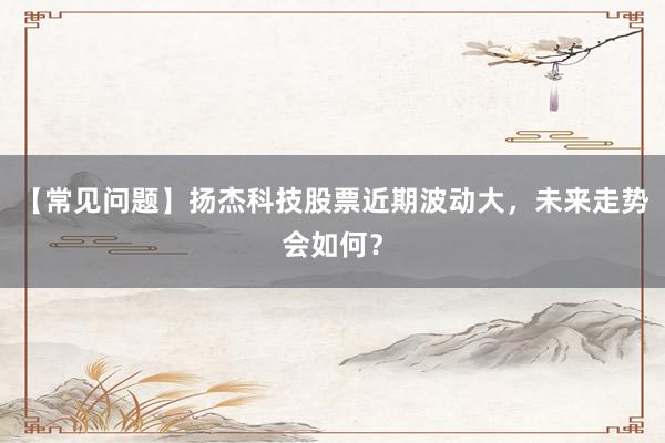 【常见问题】扬杰科技股票近期波动大,未来走势会如何?