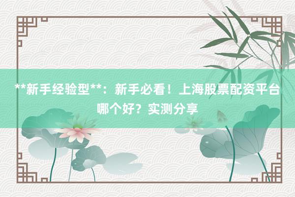 **新手经验型**:新手必看!上海股票配资平台哪个好?实测分享